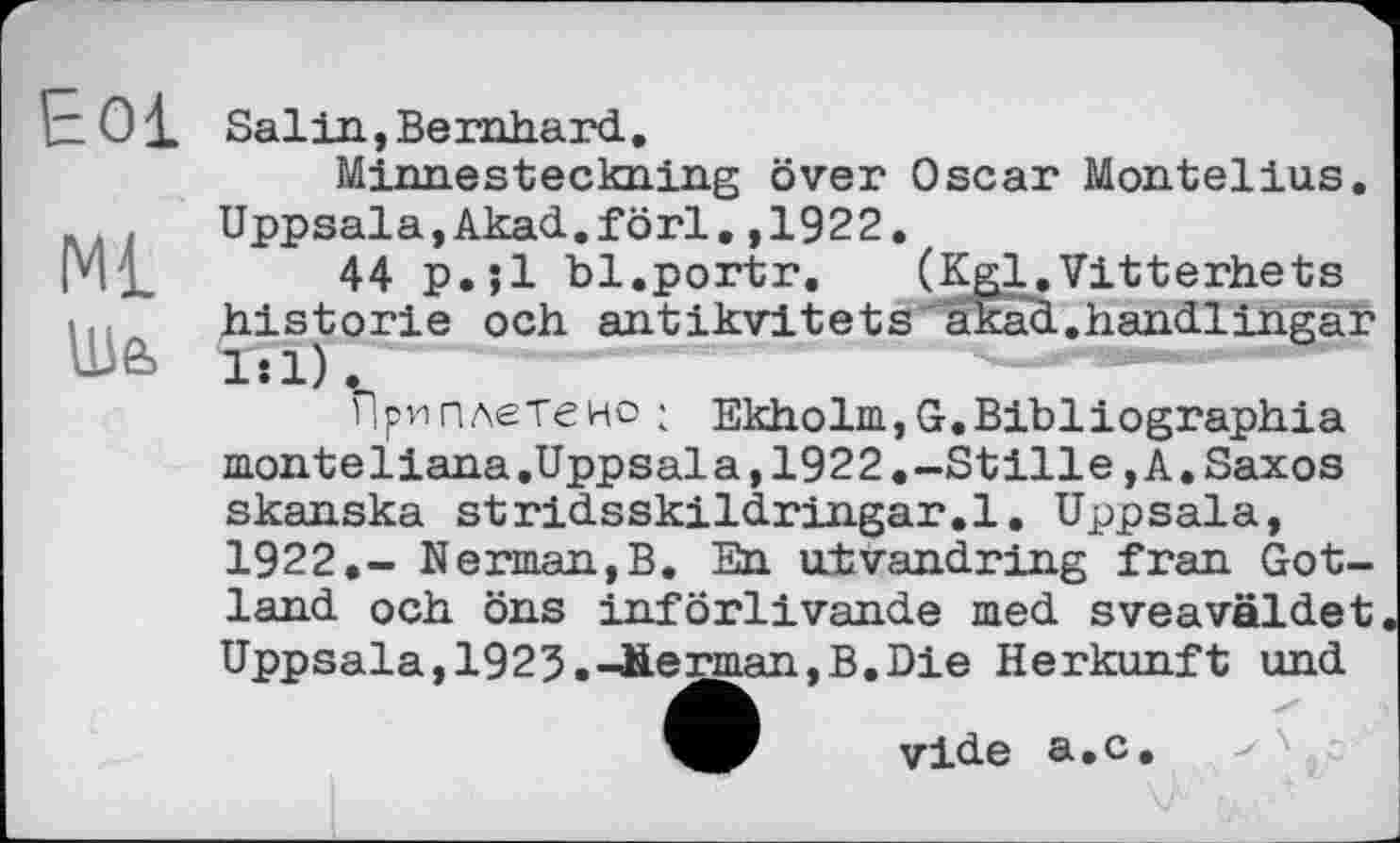 ﻿Eol
Ше>
Salin,Bernhard.
Minnesteckning over Oscar Montelius. Uppsala,Akad.förl.,1922.
44 p.jl bl.portr. (Kgl,Vitterhets historié och antikvitets akad.handlingar 1:1).
Приплетено ; Ekholm,G.Bibliographia monteïiana.Uppsala,1922.-Stille,A.Saxos skanska stridsskildringar.l. Uppsala, 1922.- Nerman,B, En utvandring fran Gotland och öns införlivande med sveaväldet Uppsala,1923.-herman,B,Die Herkunft und
vide a.c